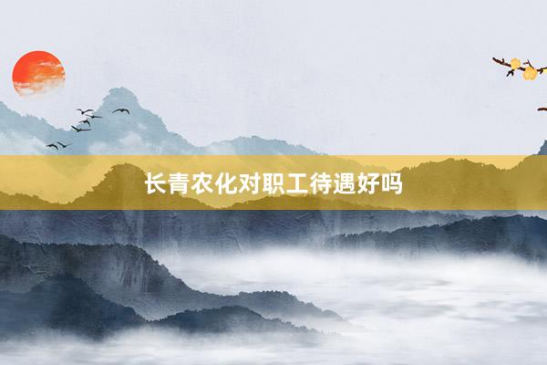 长青农化对职工待遇好吗